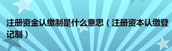 注册资金认缴制是什么意思（注册资本认缴登记制）