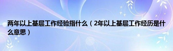 两年以上基层工作经验指什么（2年以上基层工作经历是什么意思）