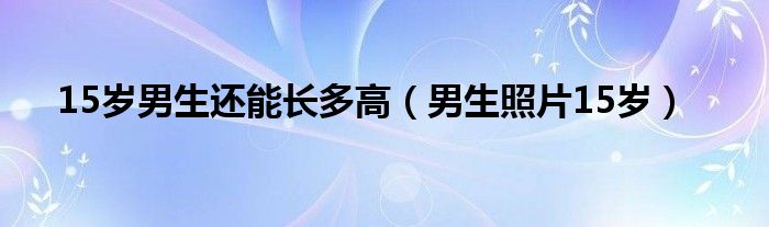 15岁男生还能长多高（男生照片15岁）