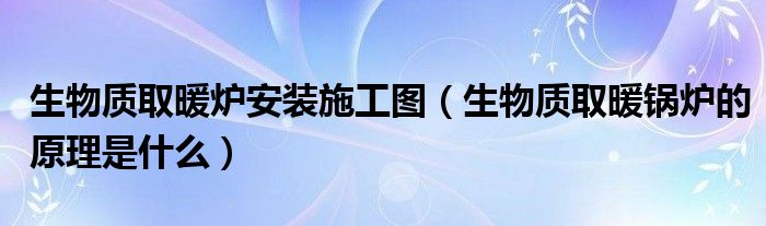 生物质取暖炉安装施工图（生物质取暖锅炉的原理是什么）