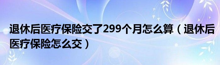 退休后医疗保险交了299个月怎么算（退休后医疗保险怎么交）