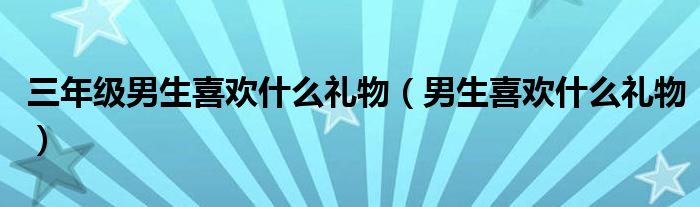 三年级男生喜欢什么礼物（男生喜欢什么礼物）