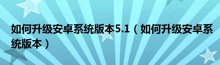 如何升级安卓系统版本5.1（如何升级安卓系统版本）