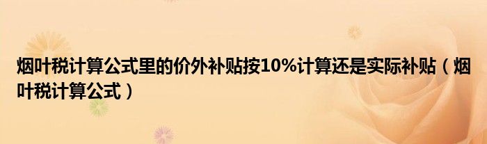 烟叶税计算公式里的价外补贴按10%计算还是实际补贴（烟叶税计算公式）