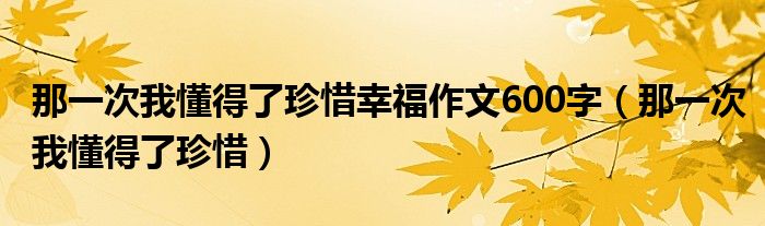 那一次我懂得了珍惜幸福作文600字（那一次我懂得了珍惜）