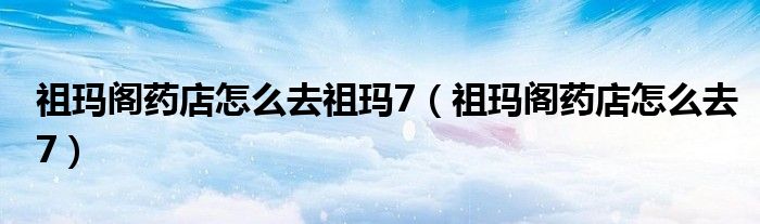 祖玛阁药店怎么去祖玛7（祖玛阁药店怎么去7）