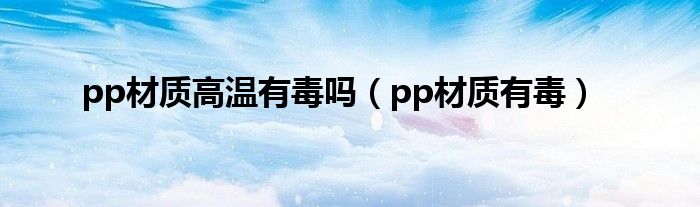 pp材质高温有毒吗（pp材质有毒）