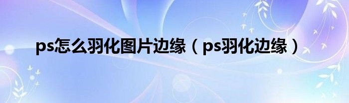 ps怎么羽化图片边缘（ps羽化边缘）