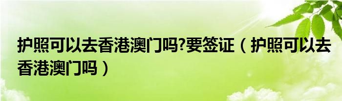 护照可以去香港澳门吗?要签证（护照可以去香港澳门吗）