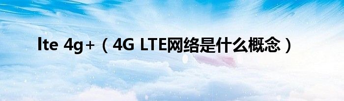 lte 4g+（4G LTE网络是什么概念）