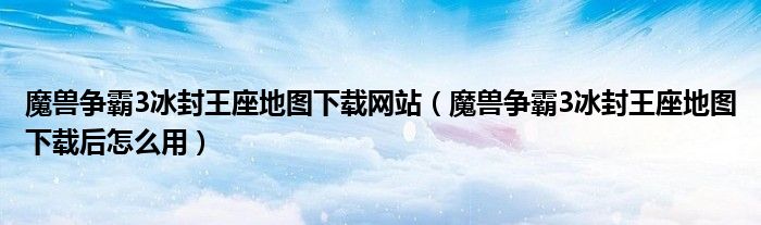 魔兽争霸3冰封王座地图下载网站（魔兽争霸3冰封王座地图下载后怎么用）