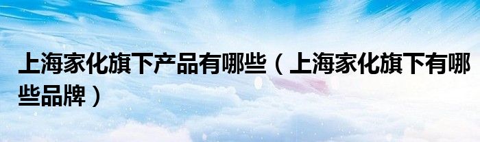 上海家化旗下产品有哪些（上海家化旗下有哪些品牌）