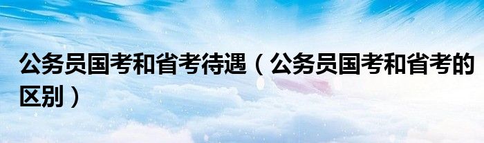 公务员国考和省考待遇（公务员国考和省考的区别）