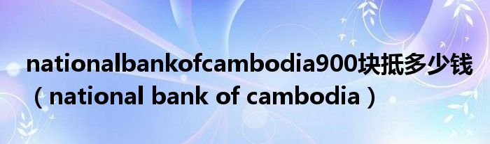 nationalbankofcambodia900块抵多少钱（national bank of cambodia）