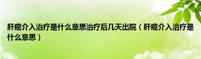 肝癌介入治疗是什么意思治疗后几天出院（肝癌介入治疗是什么意思）