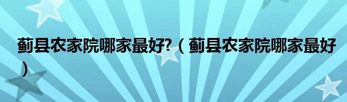 蓟县农家院哪家最好?（蓟县农家院哪家最好）