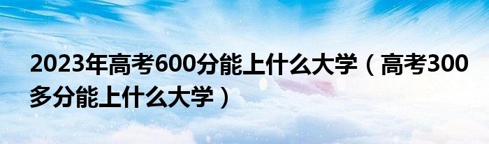 2023年高考600分能上什么大学（高考300多分能上什么大学）