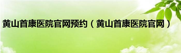 黄山首康医院官网预约（黄山首康医院官网）