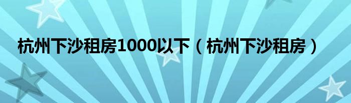 杭州下沙租房1000以下（杭州下沙租房）