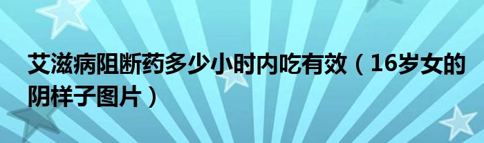 艾滋病阻断药多少小时内吃有效（16岁女的阴样子图片）