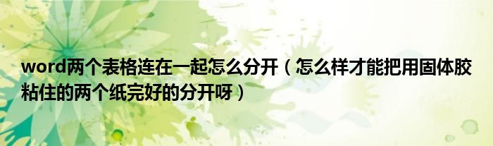 word两个表格连在一起怎么分开（怎么样才能把用固体胶粘住的两个纸完好的分开呀）