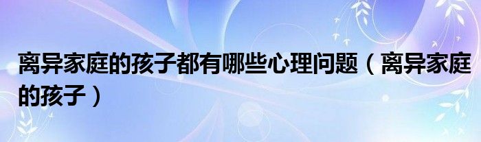 离异家庭的孩子都有哪些心理问题（离异家庭的孩子）