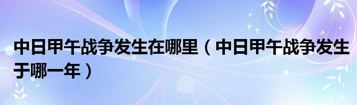 中日甲午战争发生在哪里（中日甲午战争发生于哪一年）