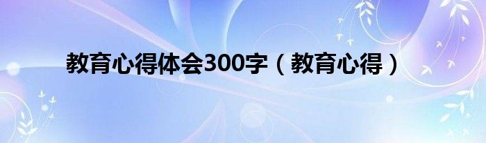 教育心得体会300字（教育心得）