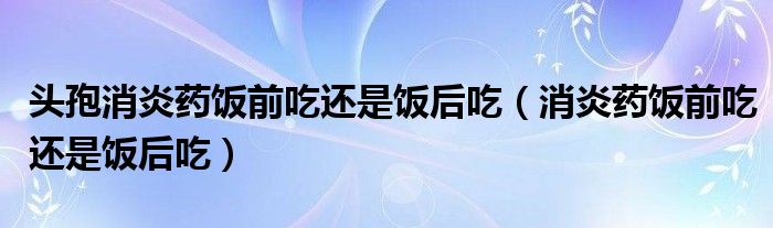 头孢消炎药饭前吃还是饭后吃（消炎药饭前吃还是饭后吃）