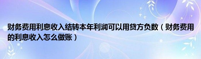 财务费用利息收入结转本年利润可以用贷方负数（财务费用的利息收入怎么做账）