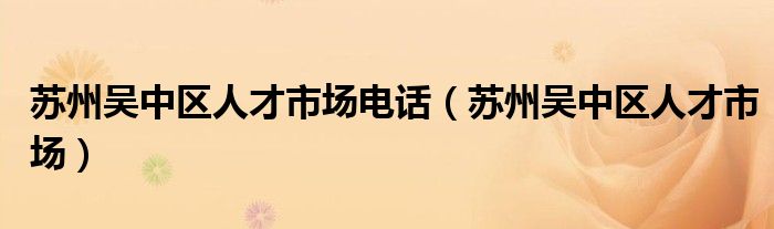 苏州吴中区人才市场电话（苏州吴中区人才市场）