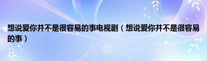 想说爱你并不是很容易的事电视剧（想说爱你并不是很容易的事）