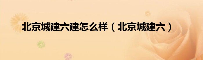 北京城建六建怎么样（北京城建六）