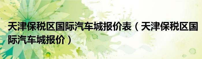 天津保税区国际汽车城报价表（天津保税区国际汽车城报价）