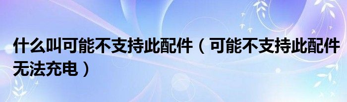 什么叫可能不支持此配件（可能不支持此配件无法充电）