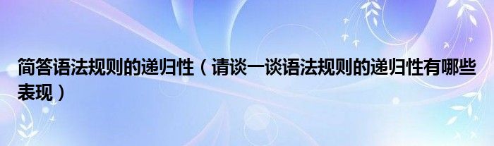 简答语法规则的递归性（请谈一谈语法规则的递归性有哪些表现）