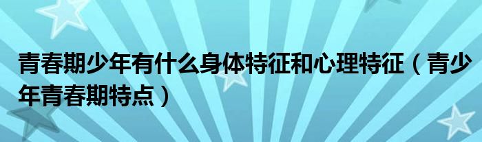 青春期少年有什么身体特征和心理特征（青少年青春期特点）