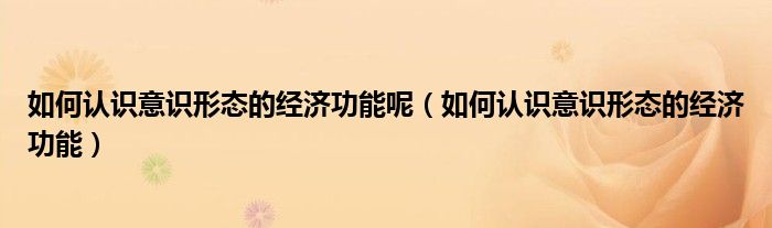 如何认识意识形态的经济功能呢（如何认识意识形态的经济功能）