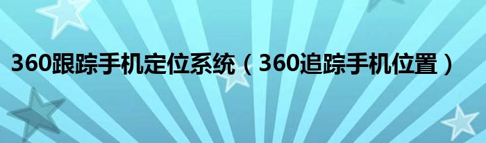 360跟踪手机定位系统（360追踪手机位置）