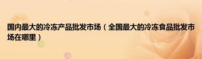 国内最大的冷冻产品批发市场（全国最大的冷冻食品批发市场在哪里）