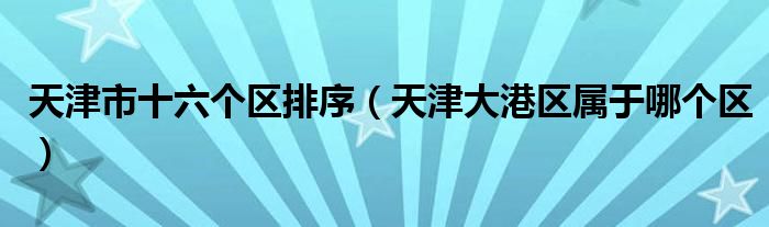 天津市十六个区排序（天津大港区属于哪个区）