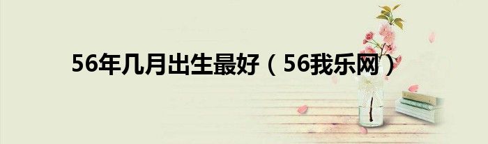 56年几月出生最好（56我乐网）