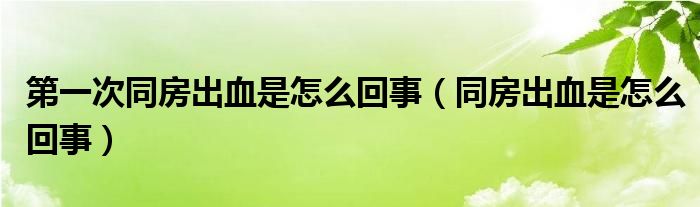 第一次同房出血是怎么回事（同房出血是怎么回事）