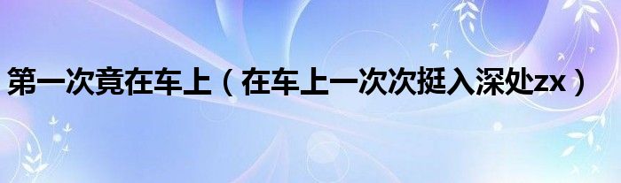 第一次竟在车上（在车上一次次挺入深处zx）