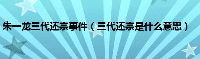 朱一龙三代还宗事件（三代还宗是什么意思）