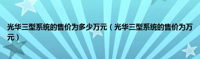 光华三型系统的售价为多少万元（光华三型系统的售价为万元）