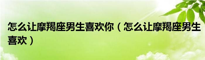 怎么让摩羯座男生喜欢你（怎么让摩羯座男生喜欢）