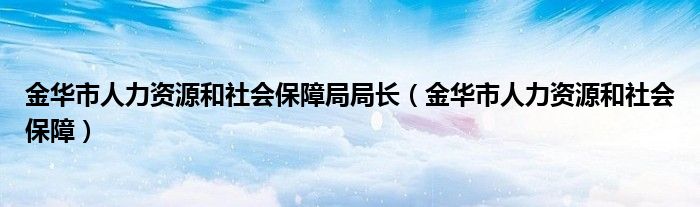 金华市人力资源和社会保障局局长（金华市人力资源和社会保障）