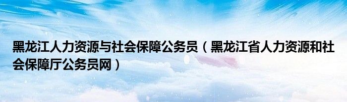 黑龙江人力资源与社会保障公务员（黑龙江省人力资源和社会保障厅公务员网）