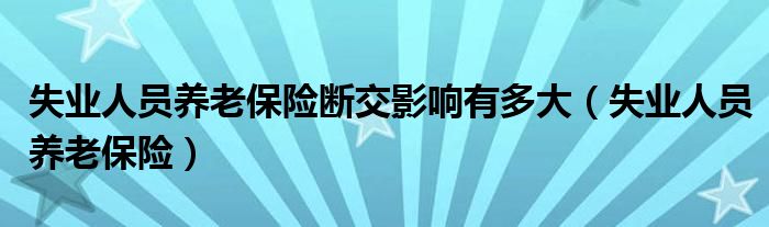 失业人员养老保险断交影响有多大（失业人员养老保险）